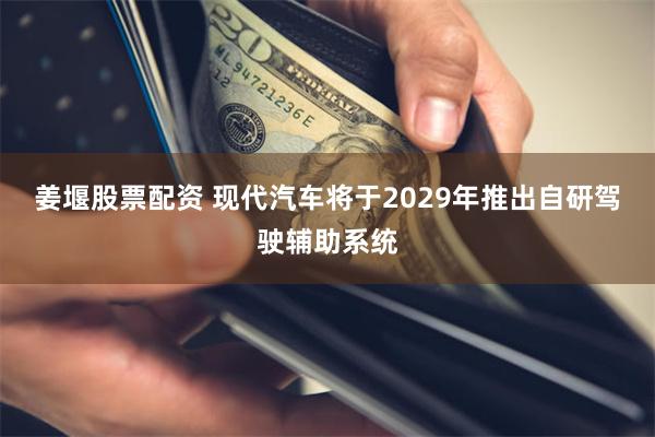 姜堰股票配资 现代汽车将于2029年推出自研驾驶辅助系统
