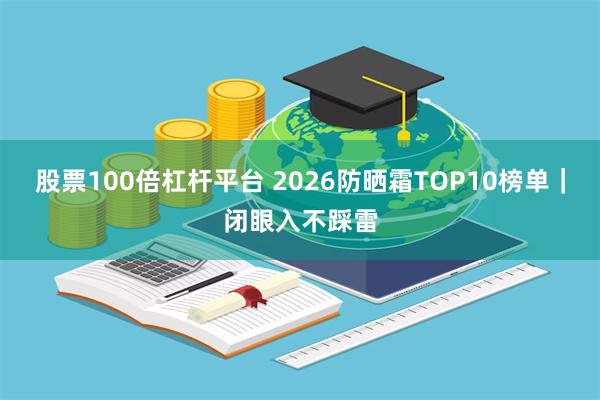 股票100倍杠杆平台 2026防晒霜TOP10榜单|闭眼入不踩雷