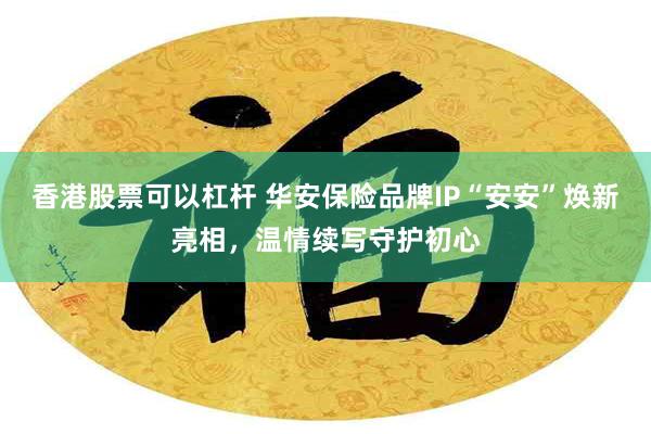 香港股票可以杠杆 华安保险品牌IP“安安”焕新亮相,温情续写守护初心
