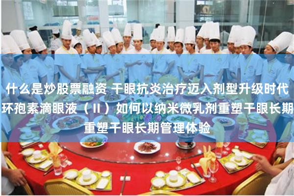 什么是炒股票融资 干眼抗炎治疗迈入剂型升级时代：0.05%环孢素滴眼液（Ⅱ）如何以纳米微乳剂重塑干眼长期管理体验