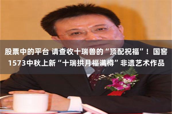 股票中的平台 请查收十瑞兽的“顶配祝福”！国窖1573中秋上新“十瑞拱月福满樽”非遗艺术作品