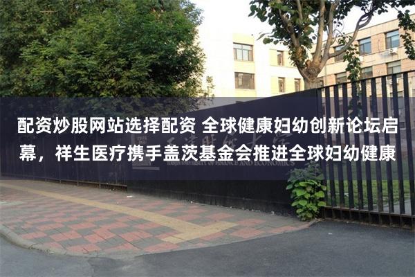 配资炒股网站选择配资 全球健康妇幼创新论坛启幕，祥生医疗携手盖茨基金会推进全球妇幼健康