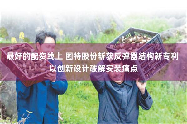 最好的配资线上 图特股份斩获反弹器结构新专利 以创新设计破解安装痛点