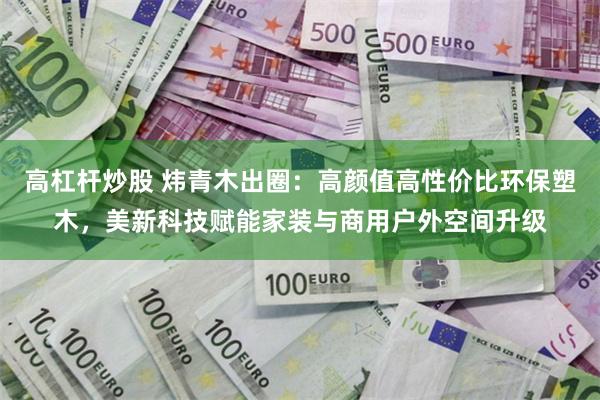 高杠杆炒股 炜青木出圈：高颜值高性价比环保塑木，美新科技赋能家装与商用户外空间升级