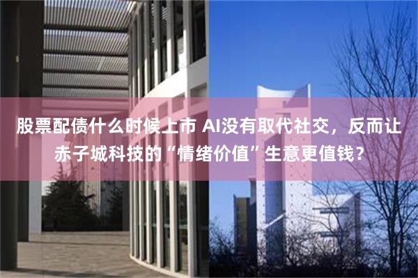 股票配债什么时候上市 AI没有取代社交，反而让赤子城科技的“情绪价值”生意更值钱？