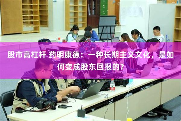 股市高杠杆 药明康德：一种长期主义文化，是如何变成股东回报的？