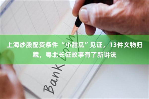 上海炒股配资条件 “小甜瓜”见证,13件文物归藏,粤北长征故事有了新讲法