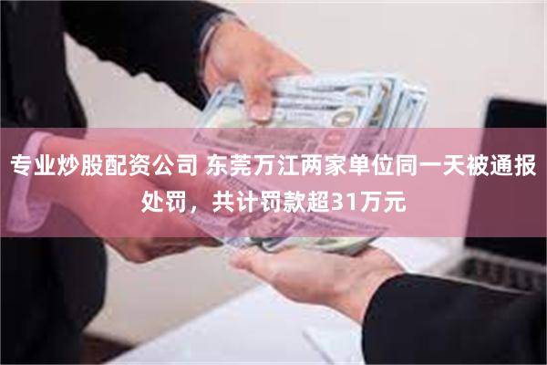 专业炒股配资公司 东莞万江两家单位同一天被通报处罚,共计罚款超31万元