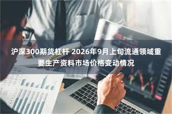 沪深300期货杠杆 2026年9月上旬流通领域重要生产资料市场价格变动情况