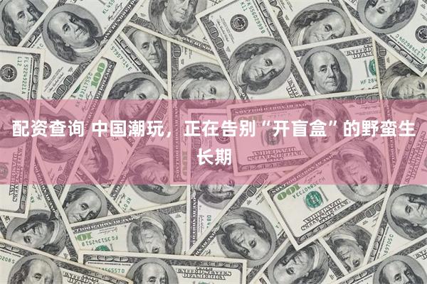 配资查询 中国潮玩，正在告别“开盲盒”的野蛮生长期