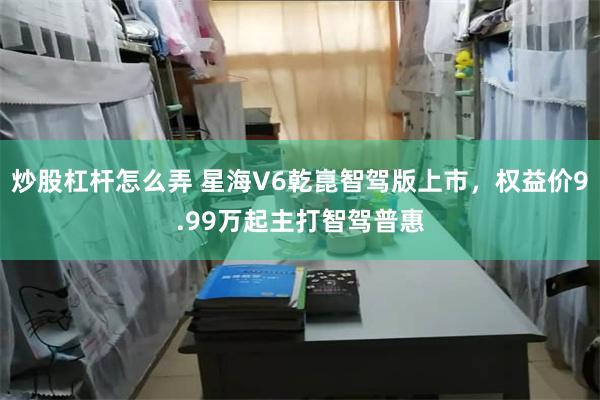 炒股杠杆怎么弄 星海V6乾崑智驾版上市，权益价9.99万起主打智驾普惠