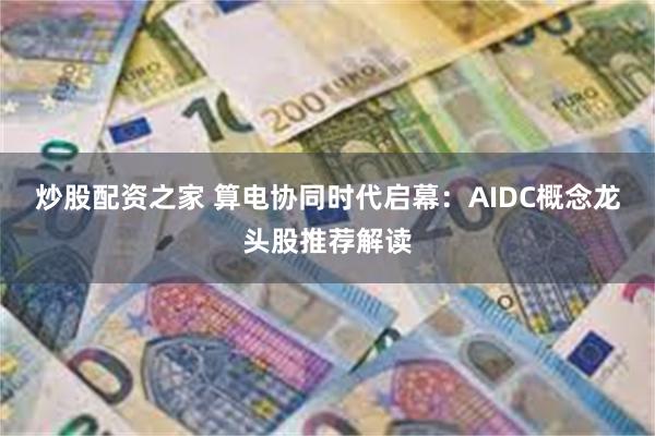 炒股配资之家 算电协同时代启幕：AIDC概念龙头股推荐解读