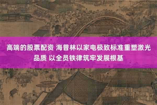 高端的股票配资 海普林以家电极致标准重塑激光品质 以全员铁律筑牢发展根基