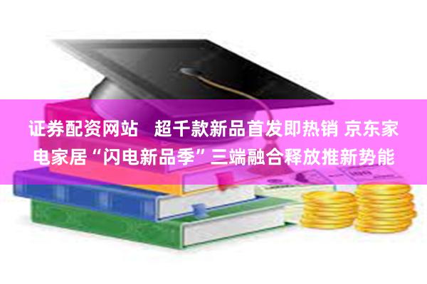 证券配资网站   超千款新品首发即热销 京东家电家居“闪电新品季”三端融合释放推新势能