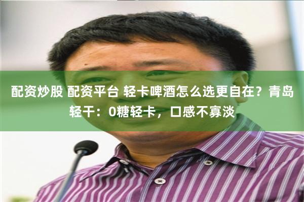 配资炒股 配资平台 轻卡啤酒怎么选更自在？青岛轻干：0糖轻卡，口感不寡淡