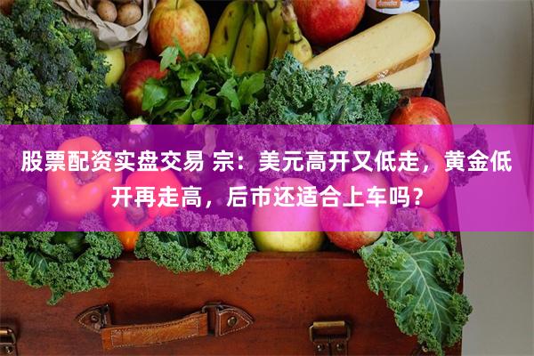 股票配资实盘交易 宗：美元高开又低走，黄金低开再走高，后市还适合上车吗？