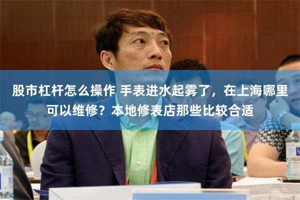 股市杠杆怎么操作 手表进水起雾了，在上海哪里可以维修？本地修表店那些比较合适