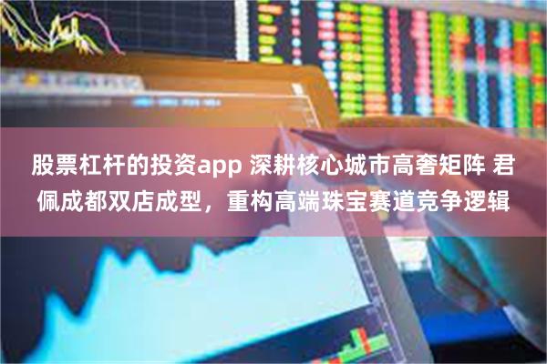 股票杠杆的投资app 深耕核心城市高奢矩阵 君佩成都双店成型,重构高端珠宝赛道竞争逻辑