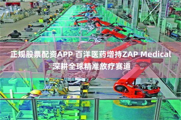 正规股票配资APP 百洋医药增持ZAP Medical 深耕全球精准放疗赛道