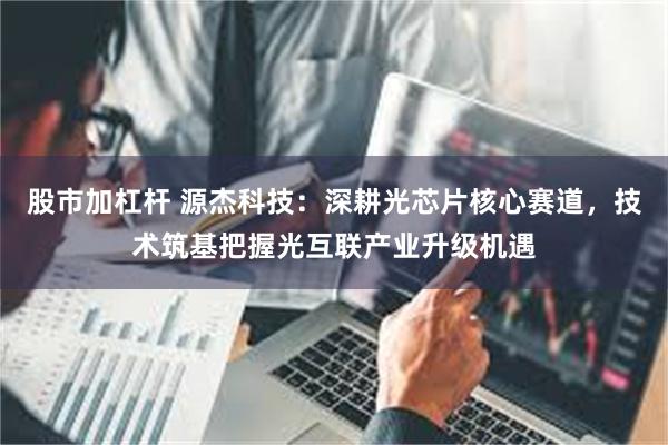 股市加杠杆 源杰科技：深耕光芯片核心赛道，技术筑基把握光互联产业升级机遇