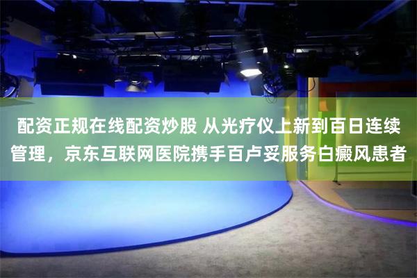 配资正规在线配资炒股 从光疗仪上新到百日连续管理，京东互联网医院携手百卢妥服务白癜风患者