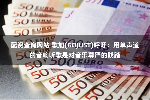 配资查询网站 歌加(GOJUST)呼吁：用单声道的音响听歌是对音乐尊严的践踏