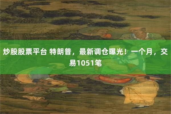 炒股股票平台 特朗普，最新调仓曝光！一个月，交易1051笔