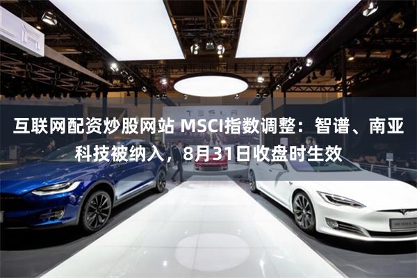 互联网配资炒股网站 MSCI指数调整：智谱、南亚科技被纳入，8月31日收盘时生效