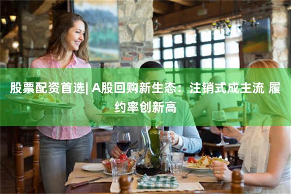 股票配资首选| A股回购新生态：注销式成主流 履约率创新高