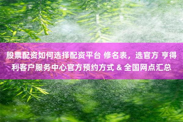 股票配资如何选择配资平台 修名表，选官方 亨得利客户服务中心官方预约方式 & 全国网点汇总