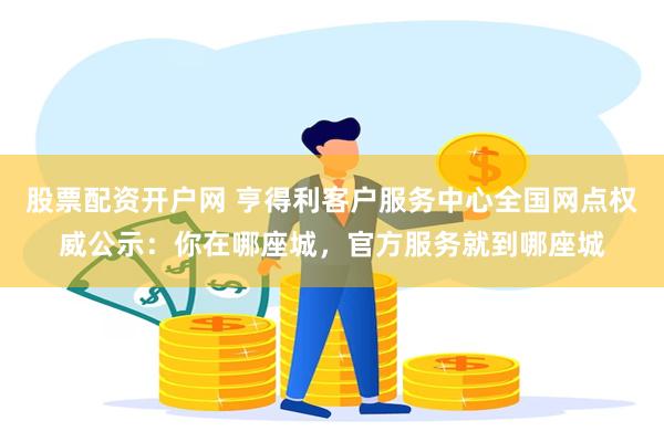 股票配资开户网 亨得利客户服务中心全国网点权威公示：你在哪座城，官方服务就到哪座城