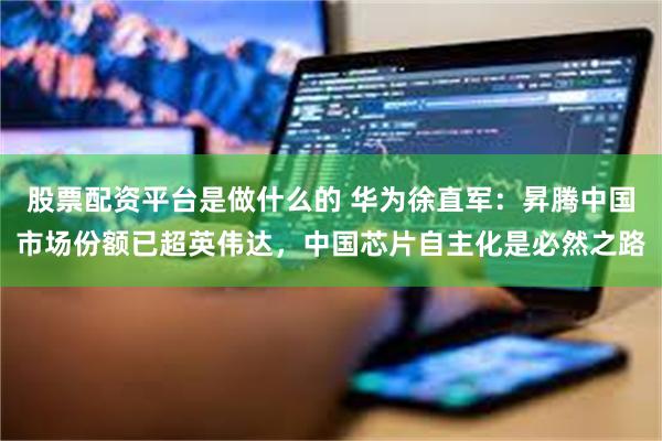 股票配资平台是做什么的 华为徐直军:昇腾中国市场份额已超英伟达,中国芯片自主化是必然之路