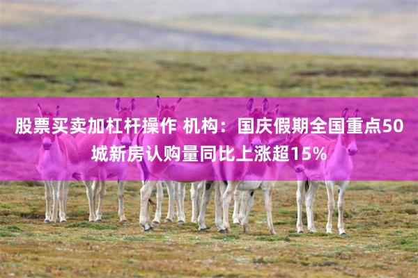 股票买卖加杠杆操作 机构:国庆假期全国重点50城新房认购量同比上涨超15%