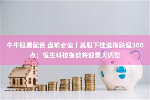 牛牛股票配资 盘前必读丨美股下挫道指跌超300点;恒生科技指数将迎重大调整