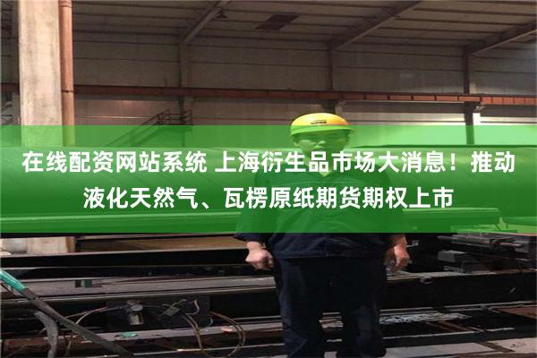 在线配资网站系统 上海衍生品市场大消息！推动液化天然气、瓦楞原纸期货期权上市