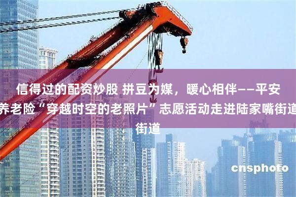 信得过的配资炒股 拼豆为媒，暖心相伴——平安养老险“穿越时空的老照片”志愿活动走进陆家嘴街道