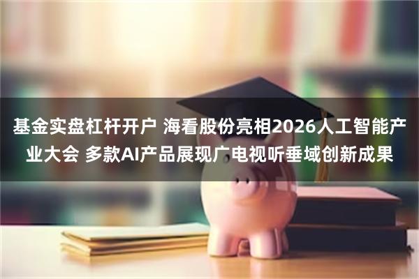 基金实盘杠杆开户 海看股份亮相2026人工智能产业大会 多款AI产品展现广电视听垂域创新成果