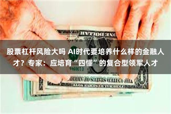 股票杠杆风险大吗 AI时代要培养什么样的金融人才？专家：应培育“四懂”的复合型领军人才