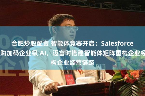 合肥炒股配资 智能体竞赛开启：Salesforce 大举收购加码企业级 AI，迈富时搭建智能体矩阵重构企业经营链路
