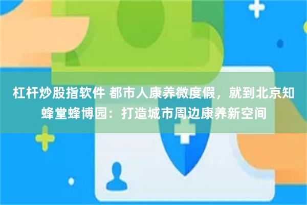 杠杆炒股指软件 都市人康养微度假，就到北京知蜂堂蜂博园：打造城市周边康养新空间