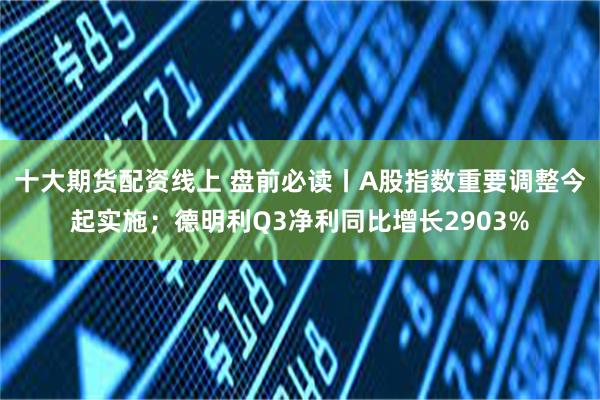 十大期货配资线上 盘前必读丨A股指数重要调整今起实施；德明利Q3净利同比增长2903%