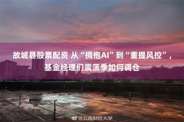 故城县股票配资 从“拥抱AI”到“重提风控”，基金经理们震荡季如何调仓